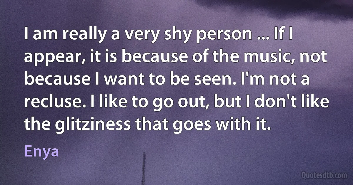 I am really a very shy person ... If I appear, it is because of the music, not because I want to be seen. I'm not a recluse. I like to go out, but I don't like the glitziness that goes with it. (Enya)