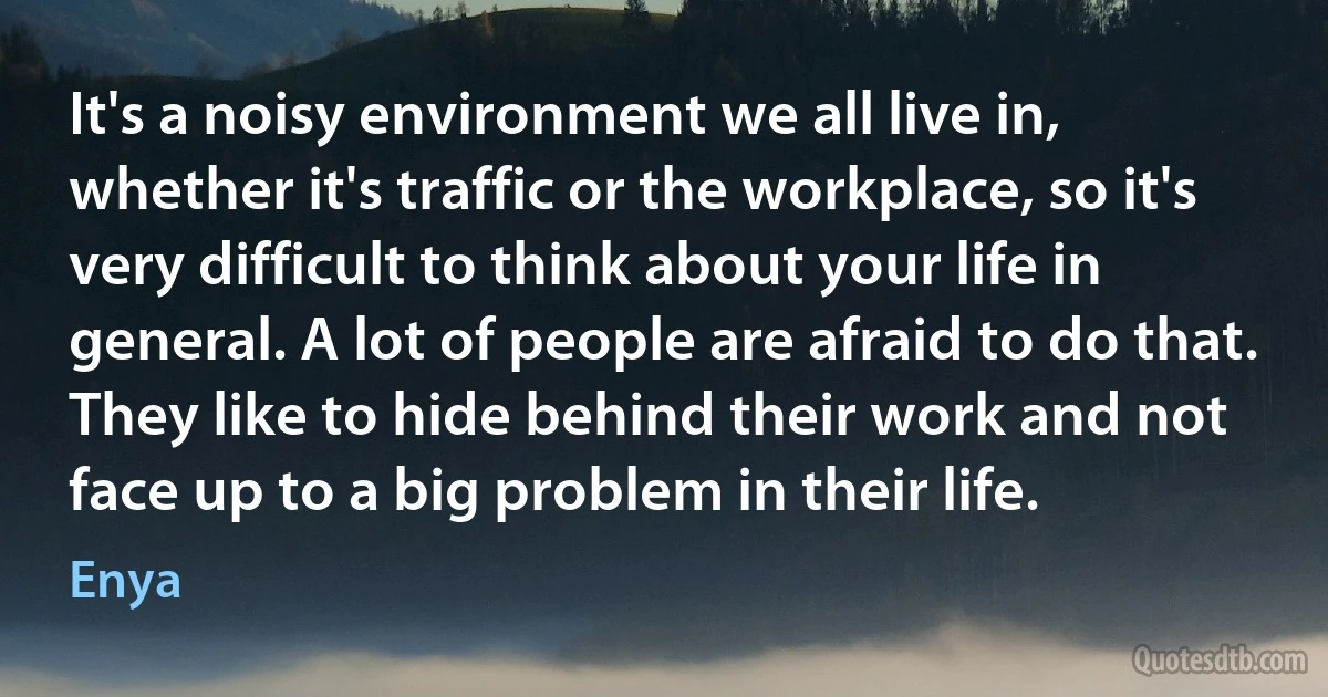 It's a noisy environment we all live in, whether it's traffic or the workplace, so it's very difficult to think about your life in general. A lot of people are afraid to do that. They like to hide behind their work and not face up to a big problem in their life. (Enya)