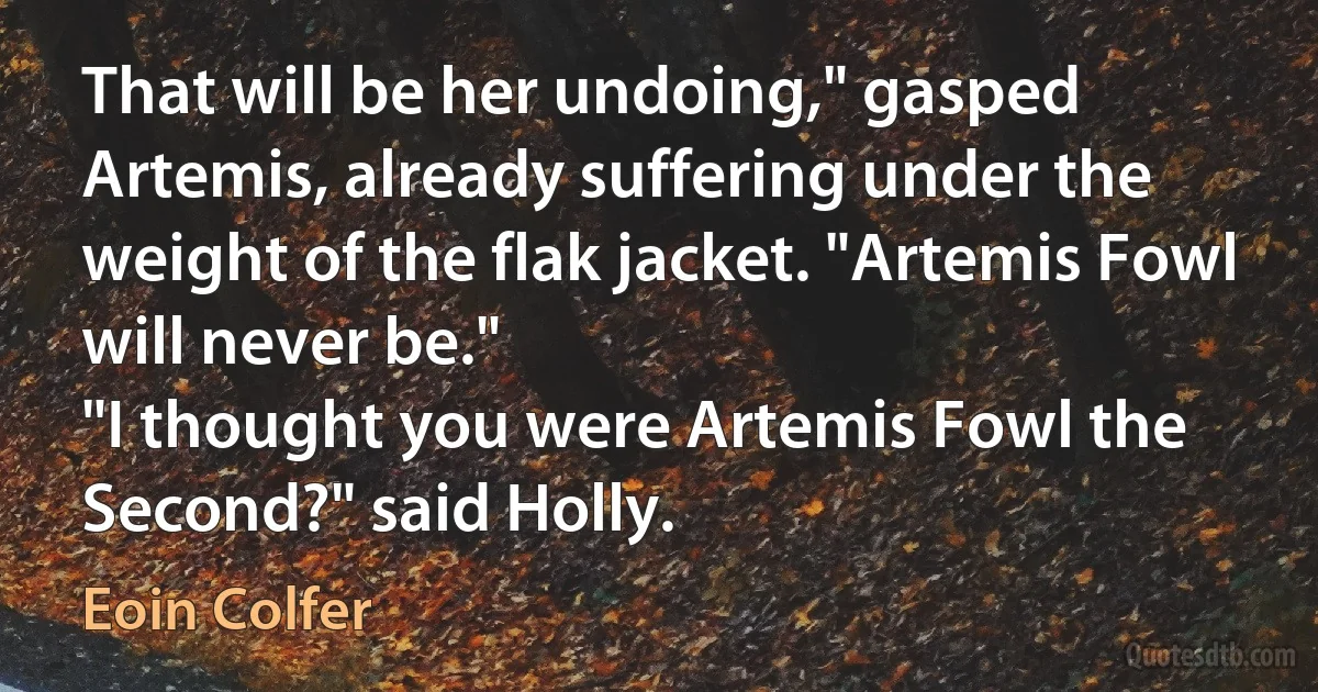 That will be her undoing," gasped Artemis, already suffering under the weight of the flak jacket. "Artemis Fowl will never be."
"I thought you were Artemis Fowl the Second?" said Holly. (Eoin Colfer)