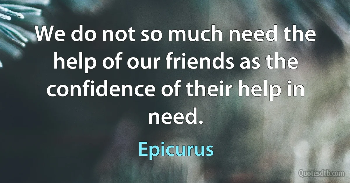 We do not so much need the help of our friends as the confidence of their help in need. (Epicurus)