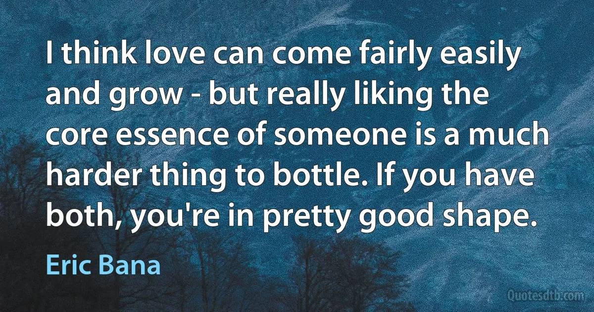 I think love can come fairly easily and grow - but really liking the core essence of someone is a much harder thing to bottle. If you have both, you're in pretty good shape. (Eric Bana)