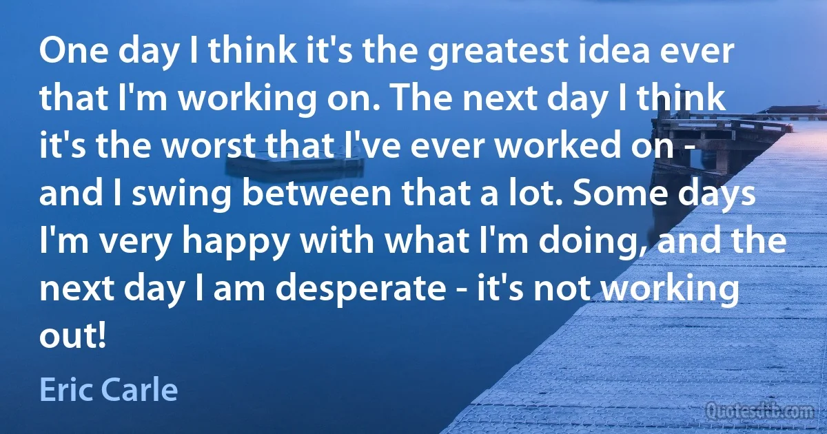 One day I think it's the greatest idea ever that I'm working on. The next day I think it's the worst that I've ever worked on - and I swing between that a lot. Some days I'm very happy with what I'm doing, and the next day I am desperate - it's not working out! (Eric Carle)