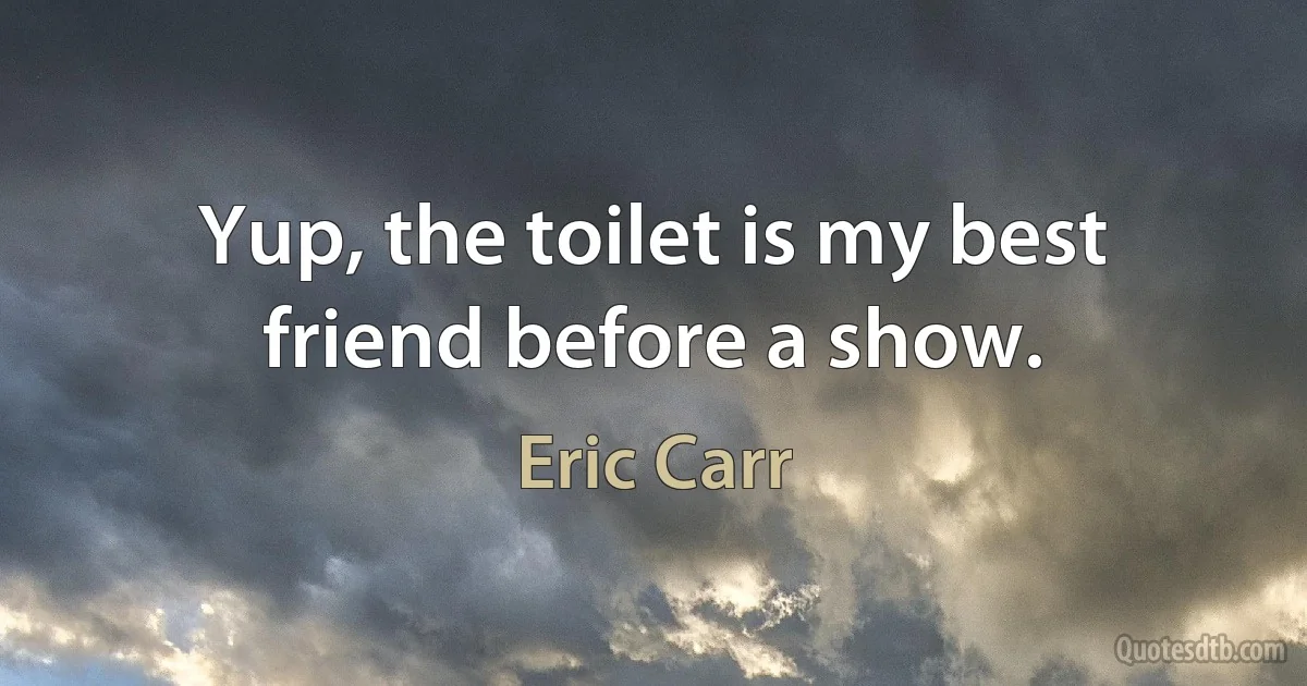 Yup, the toilet is my best friend before a show. (Eric Carr)