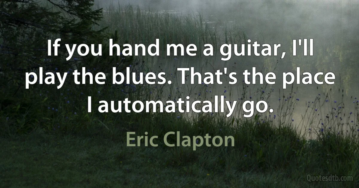 If you hand me a guitar, I'll play the blues. That's the place I automatically go. (Eric Clapton)