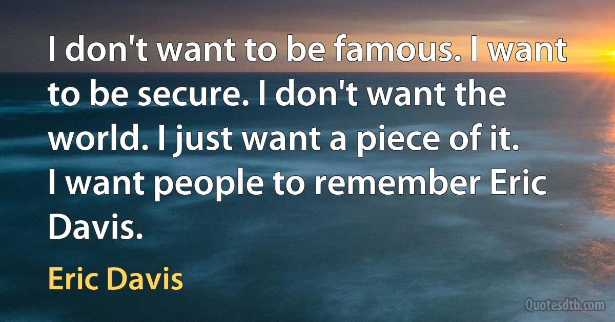 I don't want to be famous. I want to be secure. I don't want the world. I just want a piece of it. I want people to remember Eric Davis. (Eric Davis)