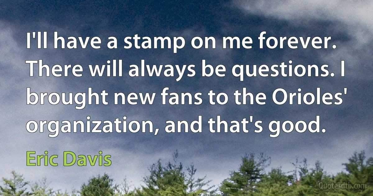 I'll have a stamp on me forever. There will always be questions. I brought new fans to the Orioles' organization, and that's good. (Eric Davis)