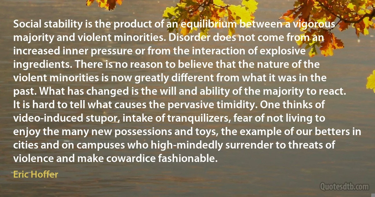 Social stability is the product of an equilibrium between a vigorous majority and violent minorities. Disorder does not come from an increased inner pressure or from the interaction of explosive ingredients. There is no reason to believe that the nature of the violent minorities is now greatly different from what it was in the past. What has changed is the will and ability of the majority to react.
It is hard to tell what causes the pervasive timidity. One thinks of video-induced stupor, intake of tranquilizers, fear of not living to enjoy the many new possessions and toys, the example of our betters in cities and on campuses who high-mindedly surrender to threats of violence and make cowardice fashionable. (Eric Hoffer)