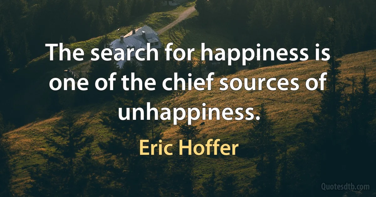 The search for happiness is one of the chief sources of unhappiness. (Eric Hoffer)