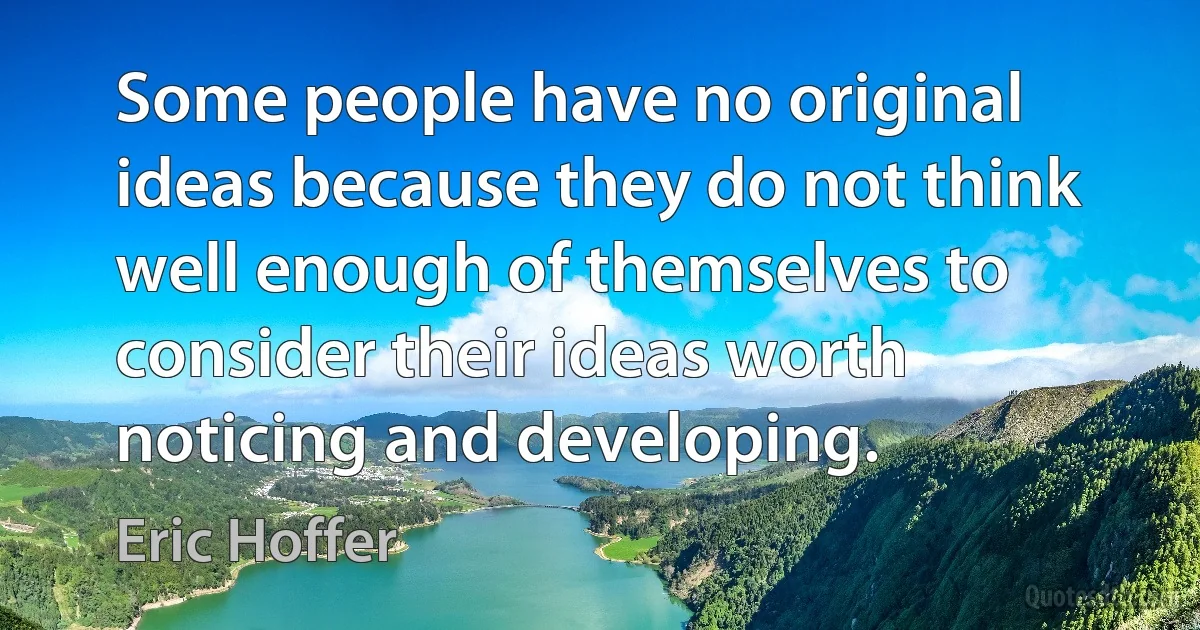 Some people have no original ideas because they do not think well enough of themselves to consider their ideas worth noticing and developing. (Eric Hoffer)