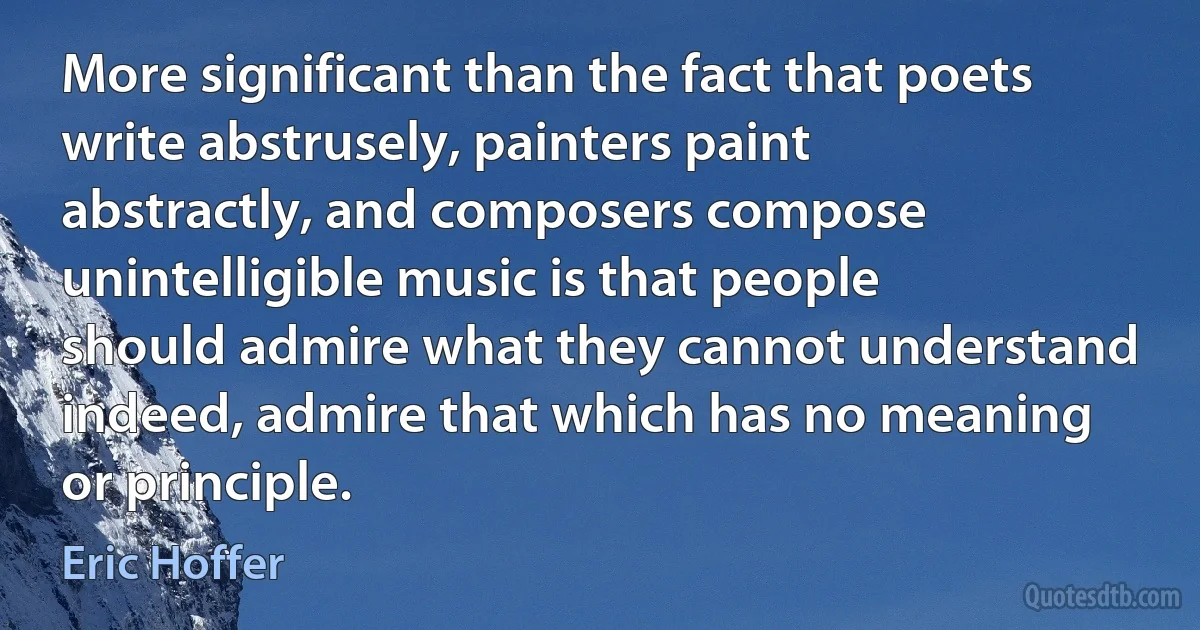 More significant than the fact that poets write abstrusely, painters paint abstractly, and composers compose unintelligible music is that people should admire what they cannot understand indeed, admire that which has no meaning or principle. (Eric Hoffer)