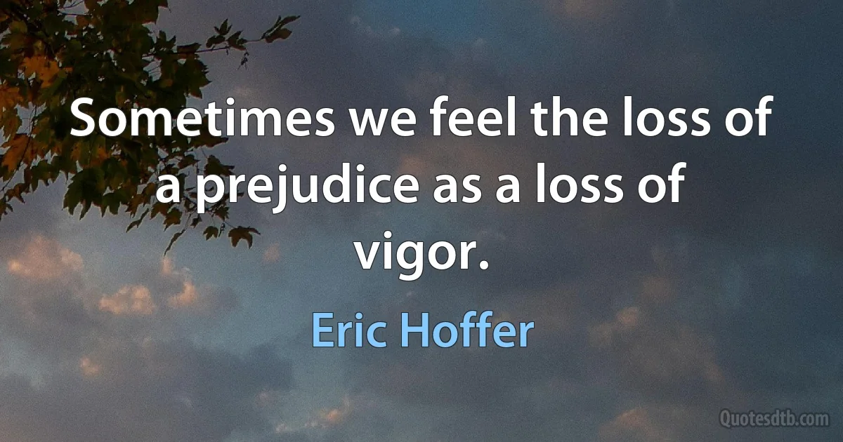 Sometimes we feel the loss of a prejudice as a loss of vigor. (Eric Hoffer)