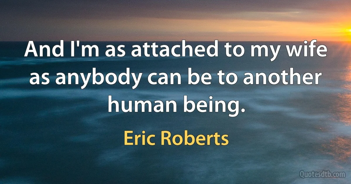 And I'm as attached to my wife as anybody can be to another human being. (Eric Roberts)