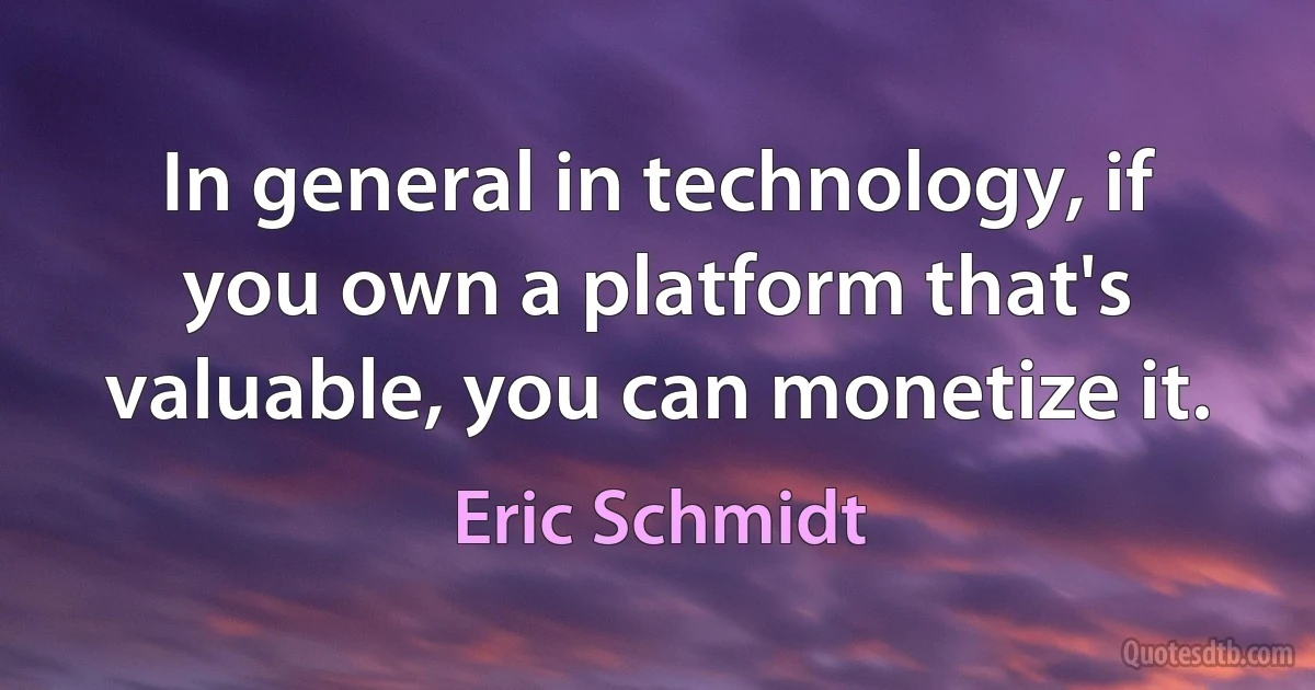 In general in technology, if you own a platform that's valuable, you can monetize it. (Eric Schmidt)