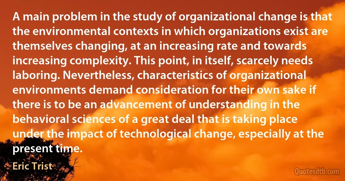 A main problem in the study of organizational change is that the environmental contexts in which organizations exist are themselves changing, at an increasing rate and towards increasing complexity. This point, in itself, scarcely needs laboring. Nevertheless, characteristics of organizational environments demand consideration for their own sake if there is to be an advancement of understanding in the behavioral sciences of a great deal that is taking place under the impact of technological change, especially at the present time. (Eric Trist)