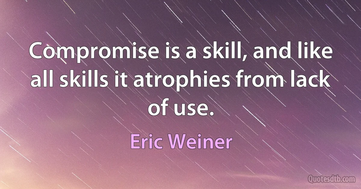 Compromise is a skill, and like all skills it atrophies from lack of use. (Eric Weiner)