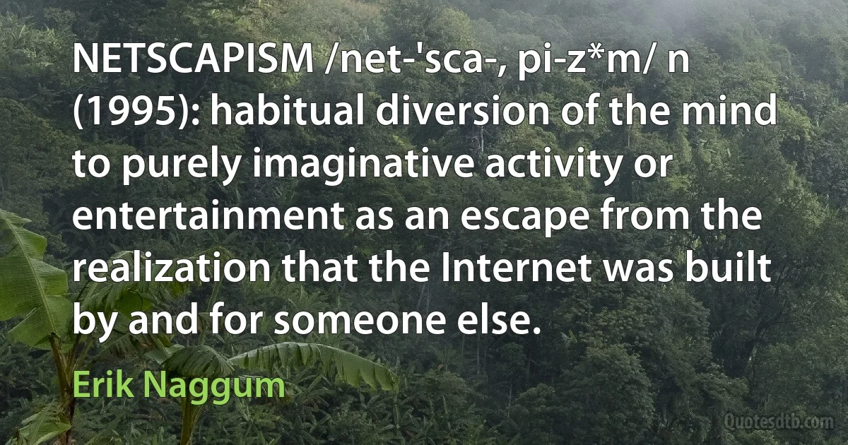 NETSCAPISM /net-'sca-, pi-z*m/ n (1995): habitual diversion of the mind to purely imaginative activity or entertainment as an escape from the realization that the Internet was built by and for someone else. (Erik Naggum)