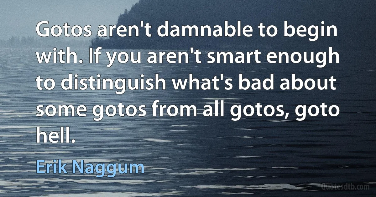 Gotos aren't damnable to begin with. If you aren't smart enough to distinguish what's bad about some gotos from all gotos, goto hell. (Erik Naggum)