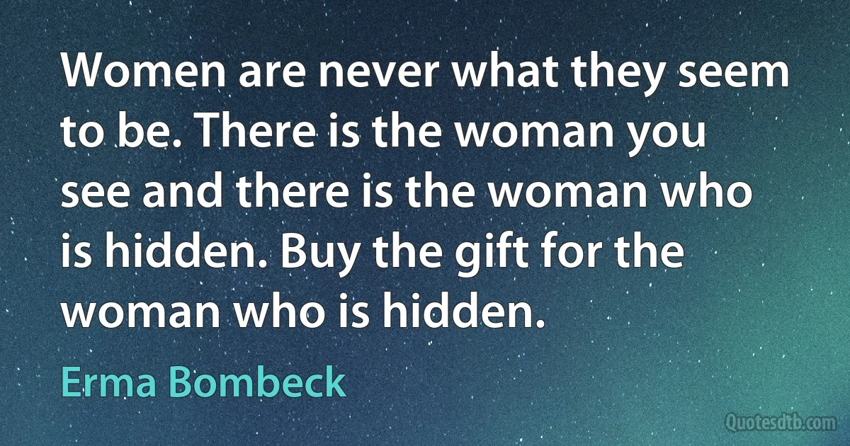 Women are never what they seem to be. There is the woman you see and there is the woman who is hidden. Buy the gift for the woman who is hidden. (Erma Bombeck)