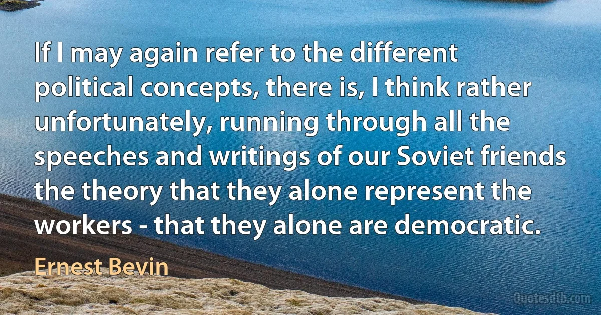 If I may again refer to the different political concepts, there is, I think rather unfortunately, running through all the speeches and writings of our Soviet friends the theory that they alone represent the workers - that they alone are democratic. (Ernest Bevin)