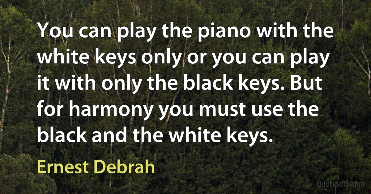 You can play the piano with the white keys only or you can play it with only the black keys. But for harmony you must use the black and the white keys. (Ernest Debrah)