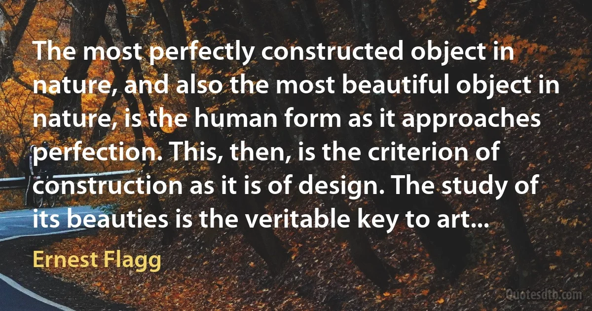 The most perfectly constructed object in nature, and also the most beautiful object in nature, is the human form as it approaches perfection. This, then, is the criterion of construction as it is of design. The study of its beauties is the veritable key to art... (Ernest Flagg)