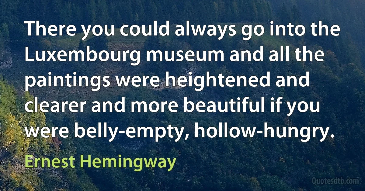 There you could always go into the Luxembourg museum and all the paintings were heightened and clearer and more beautiful if you were belly-empty, hollow-hungry. (Ernest Hemingway)