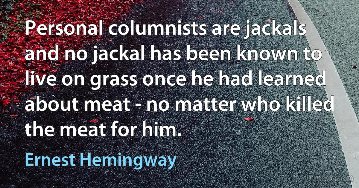 Personal columnists are jackals and no jackal has been known to live on grass once he had learned about meat - no matter who killed the meat for him. (Ernest Hemingway)