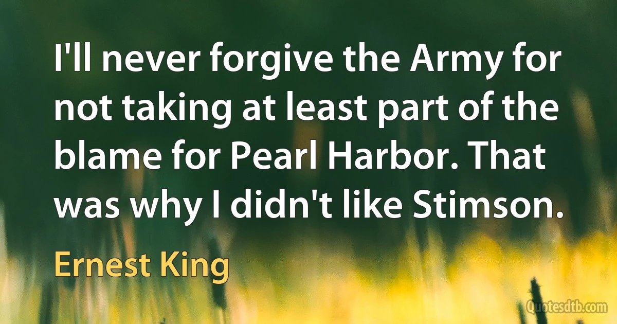 I'll never forgive the Army for not taking at least part of the blame for Pearl Harbor. That was why I didn't like Stimson. (Ernest King)