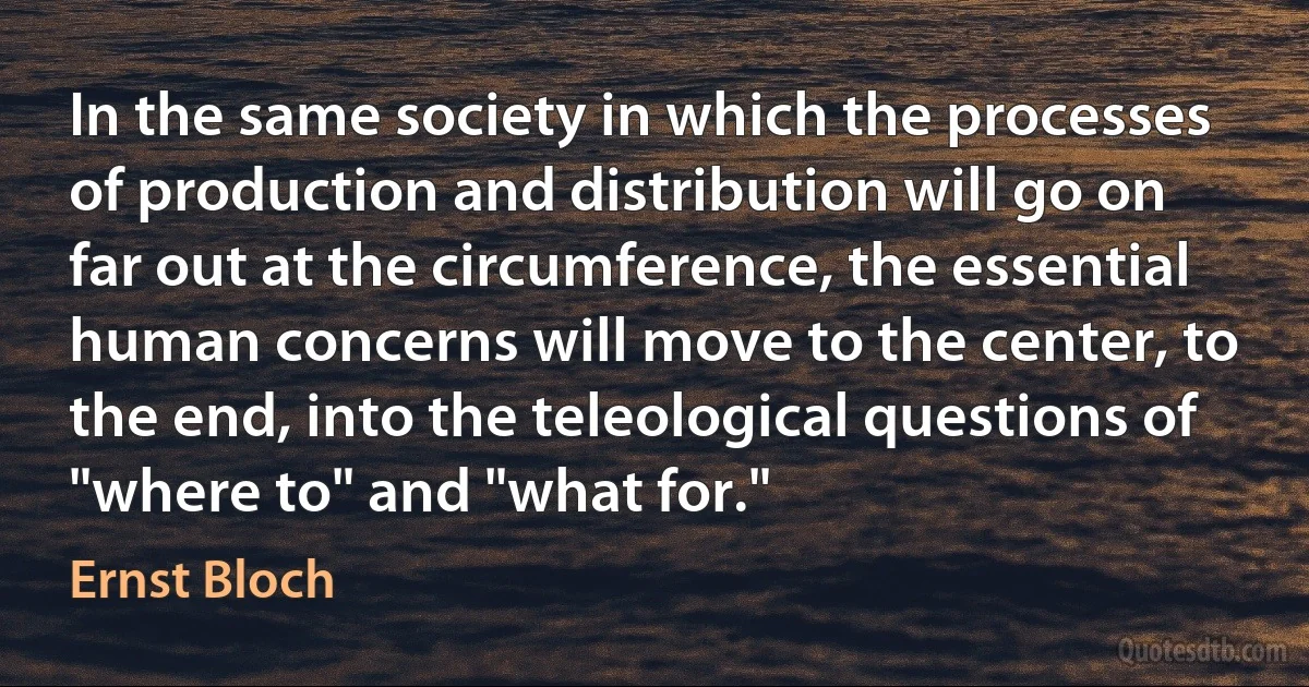 In the same society in which the processes of production and distribution will go on far out at the circumference, the essential human concerns will move to the center, to the end, into the teleological questions of "where to" and "what for." (Ernst Bloch)