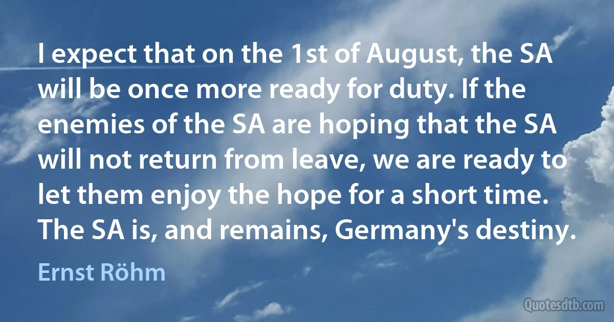 I expect that on the 1st of August, the SA will be once more ready for duty. If the enemies of the SA are hoping that the SA will not return from leave, we are ready to let them enjoy the hope for a short time. The SA is, and remains, Germany's destiny. (Ernst Röhm)