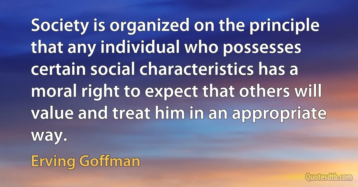 Society is organized on the principle that any individual who possesses certain social characteristics has a moral right to expect that others will value and treat him in an appropriate way. (Erving Goffman)