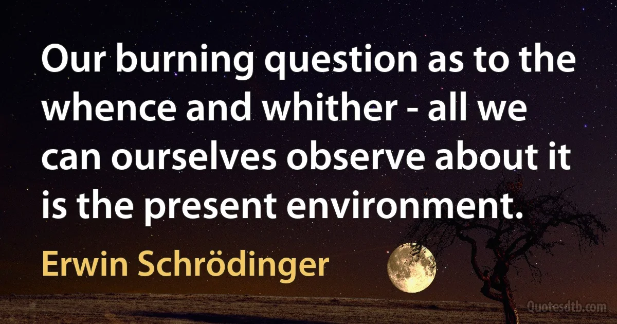 Our burning question as to the whence and whither - all we can ourselves observe about it is the present environment. (Erwin Schrödinger)