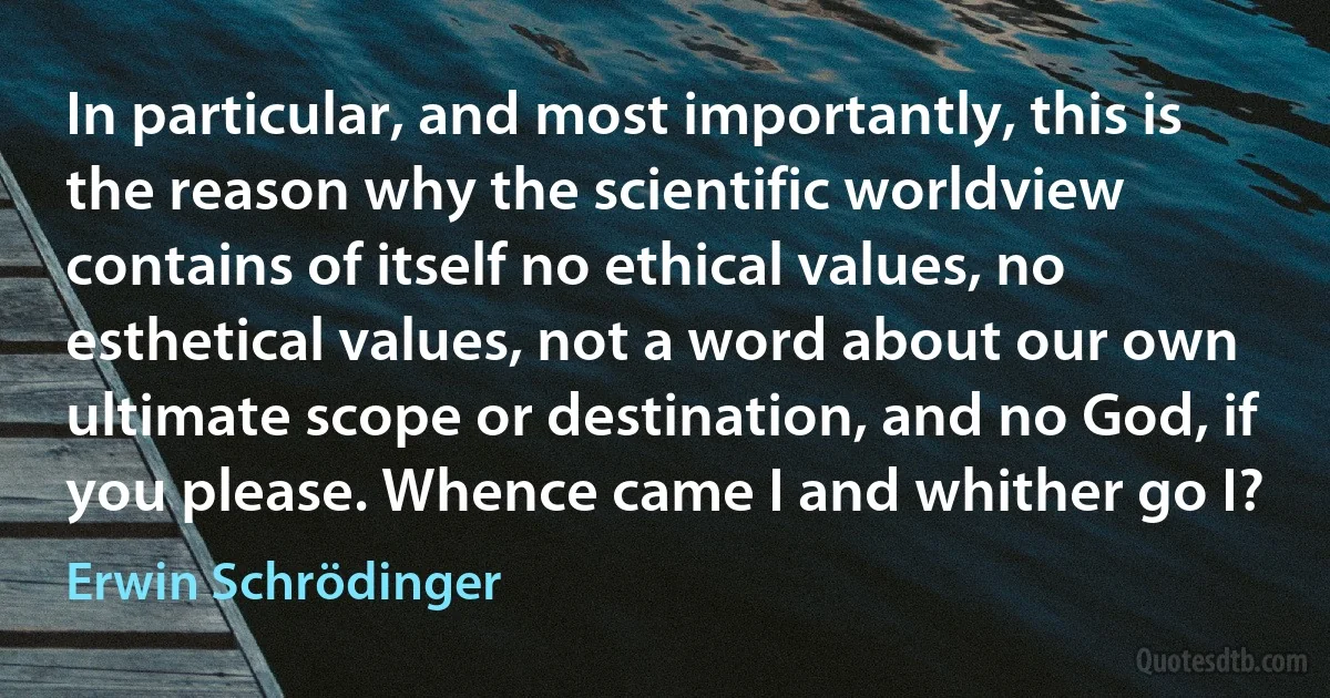 In particular, and most importantly, this is the reason why the scientific worldview contains of itself no ethical values, no esthetical values, not a word about our own ultimate scope or destination, and no God, if you please. Whence came I and whither go I? (Erwin Schrödinger)