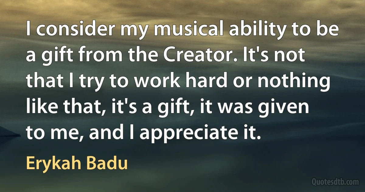 I consider my musical ability to be a gift from the Creator. It's not that I try to work hard or nothing like that, it's a gift, it was given to me, and I appreciate it. (Erykah Badu)