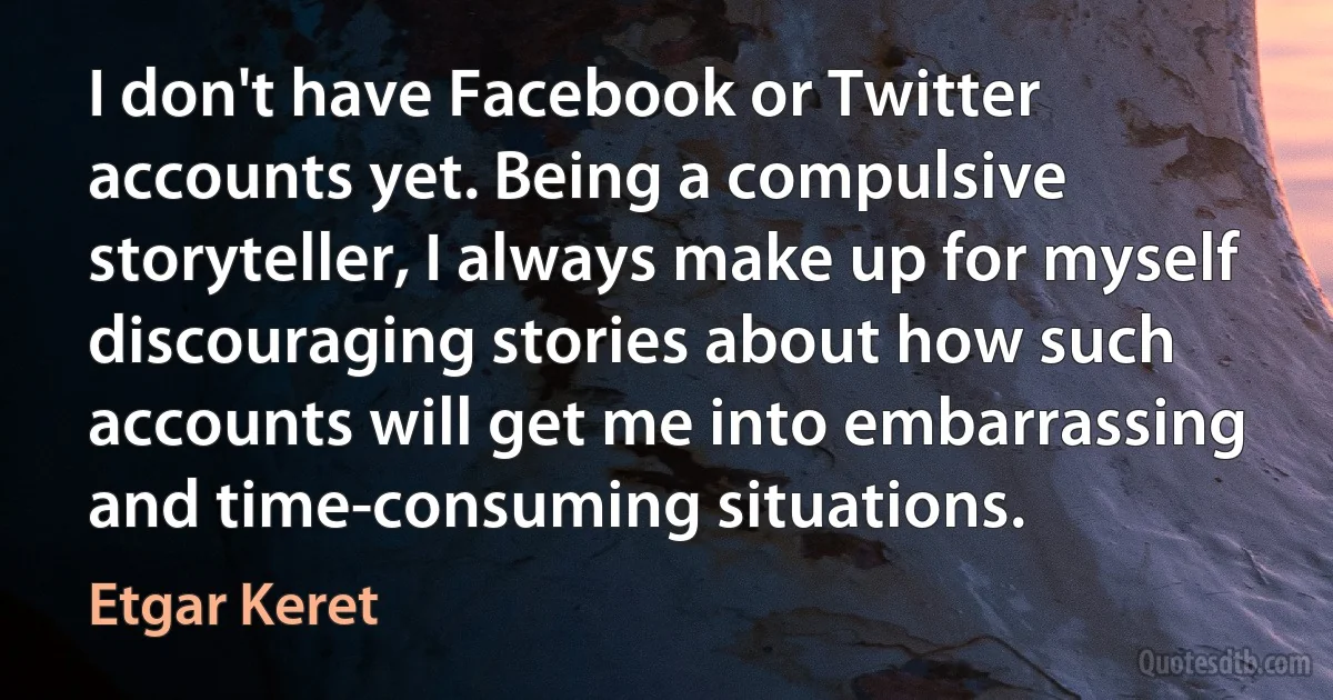 I don't have Facebook or Twitter accounts yet. Being a compulsive storyteller, I always make up for myself discouraging stories about how such accounts will get me into embarrassing and time-consuming situations. (Etgar Keret)