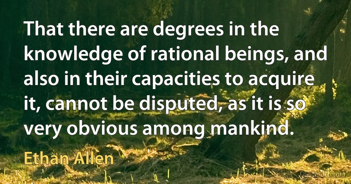 That there are degrees in the knowledge of rational beings, and also in their capacities to acquire it, cannot be disputed, as it is so very obvious among mankind. (Ethan Allen)