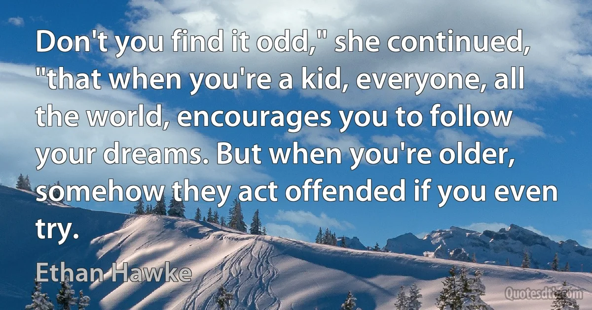 Don't you find it odd," she continued, "that when you're a kid, everyone, all the world, encourages you to follow your dreams. But when you're older, somehow they act offended if you even try. (Ethan Hawke)