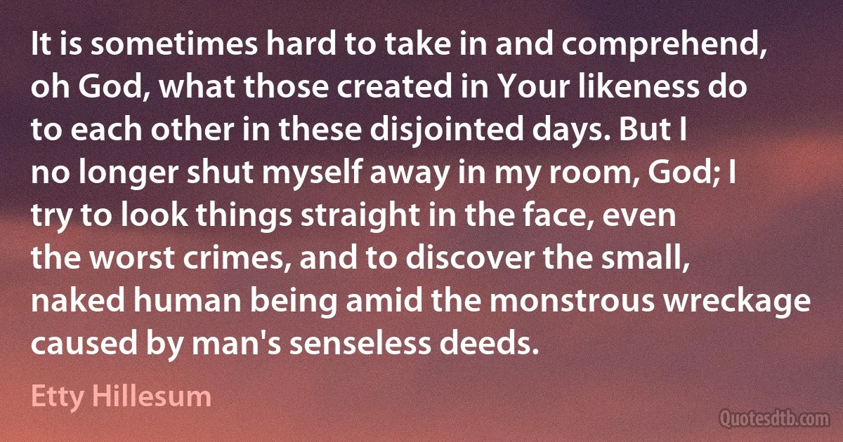 It is sometimes hard to take in and comprehend, oh God, what those created in Your likeness do to each other in these disjointed days. But I no longer shut myself away in my room, God; I try to look things straight in the face, even the worst crimes, and to discover the small, naked human being amid the monstrous wreckage caused by man's senseless deeds. (Etty Hillesum)