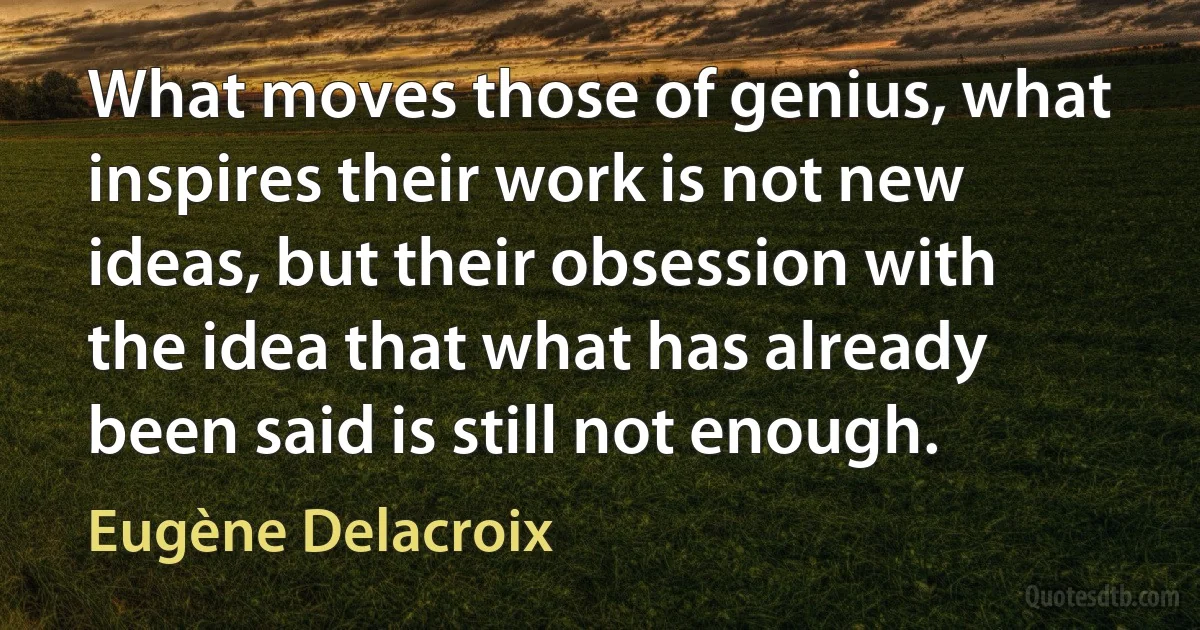 What moves those of genius, what inspires their work is not new ideas, but their obsession with the idea that what has already been said is still not enough. (Eugène Delacroix)