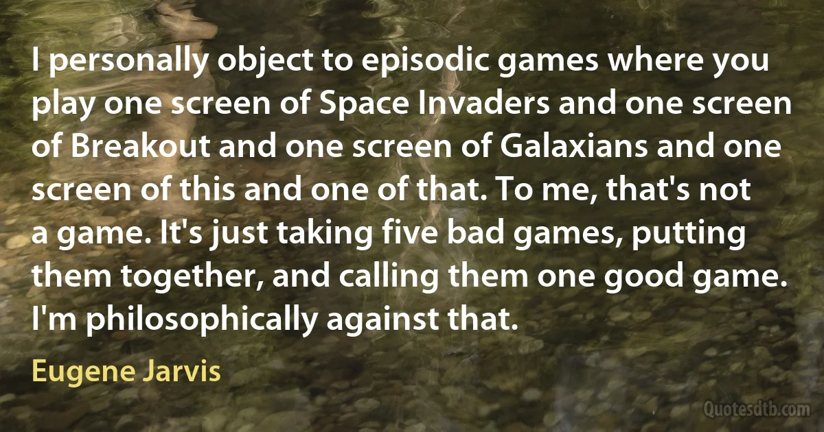 I personally object to episodic games where you play one screen of Space Invaders and one screen of Breakout and one screen of Galaxians and one screen of this and one of that. To me, that's not a game. It's just taking five bad games, putting them together, and calling them one good game. I'm philosophically against that. (Eugene Jarvis)