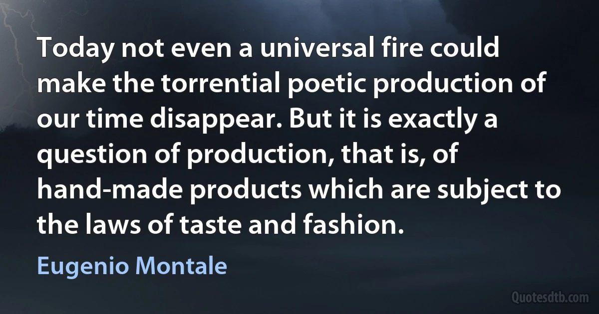 Today not even a universal fire could make the torrential poetic production of our time disappear. But it is exactly a question of production, that is, of hand-made products which are subject to the laws of taste and fashion. (Eugenio Montale)