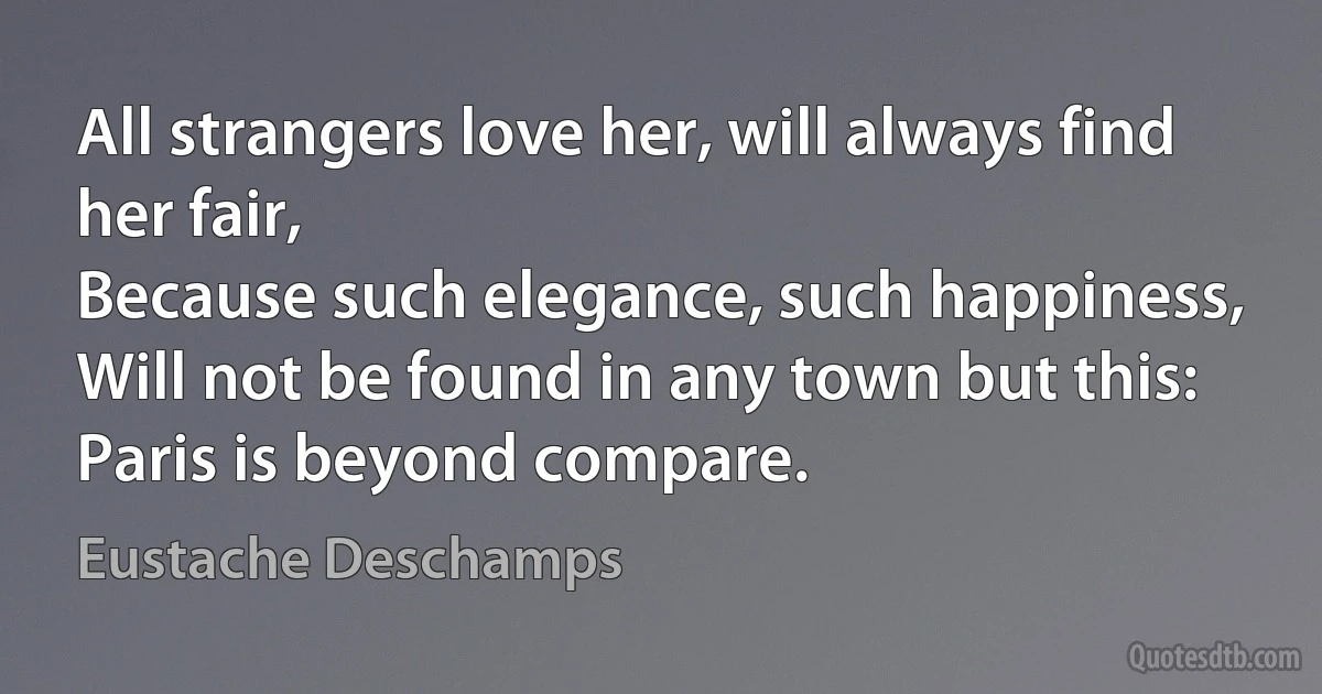 All strangers love her, will always find her fair,
Because such elegance, such happiness,
Will not be found in any town but this:
Paris is beyond compare. (Eustache Deschamps)