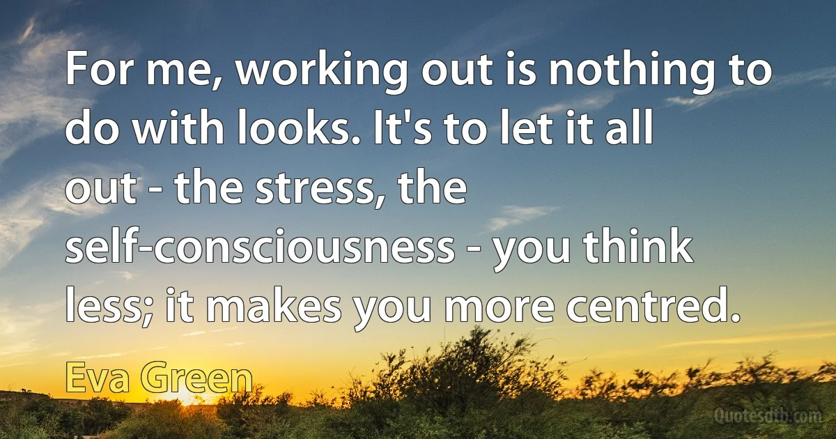 For me, working out is nothing to do with looks. It's to let it all out - the stress, the self-consciousness - you think less; it makes you more centred. (Eva Green)