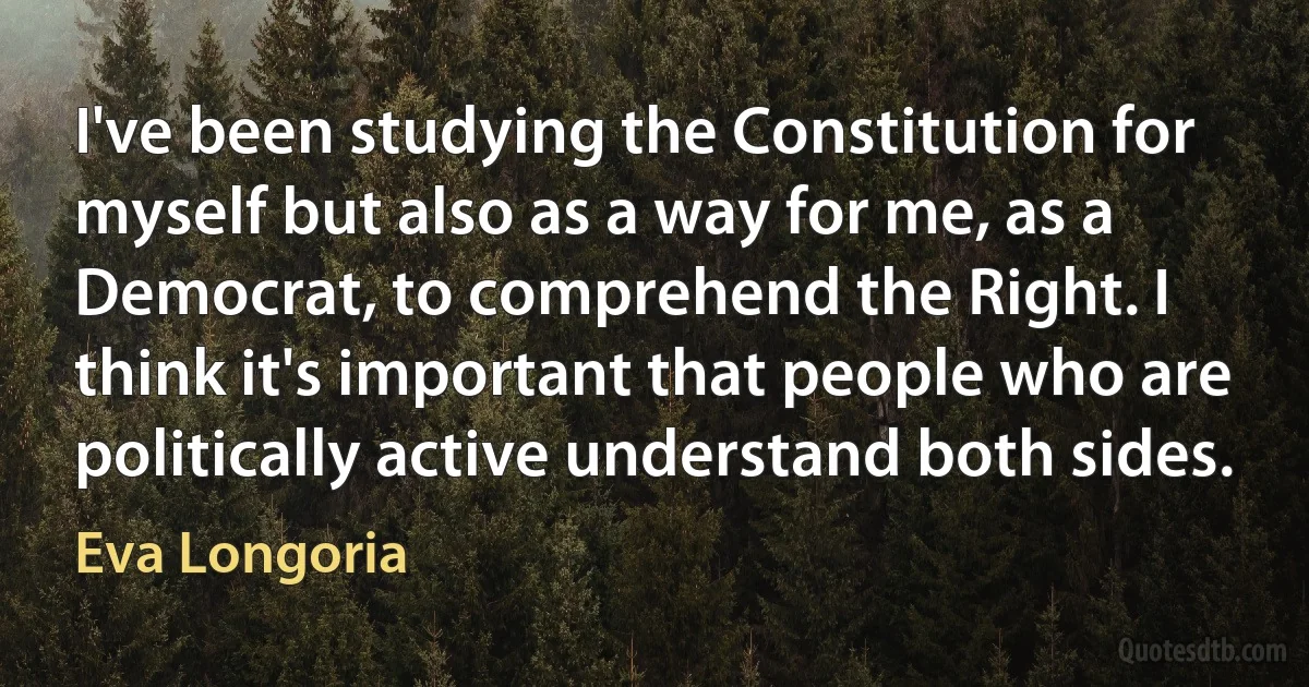 I've been studying the Constitution for myself but also as a way for me, as a Democrat, to comprehend the Right. I think it's important that people who are politically active understand both sides. (Eva Longoria)