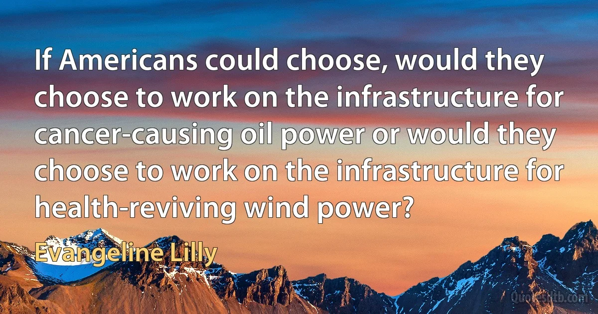 If Americans could choose, would they choose to work on the infrastructure for cancer-causing oil power or would they choose to work on the infrastructure for health-reviving wind power? (Evangeline Lilly)