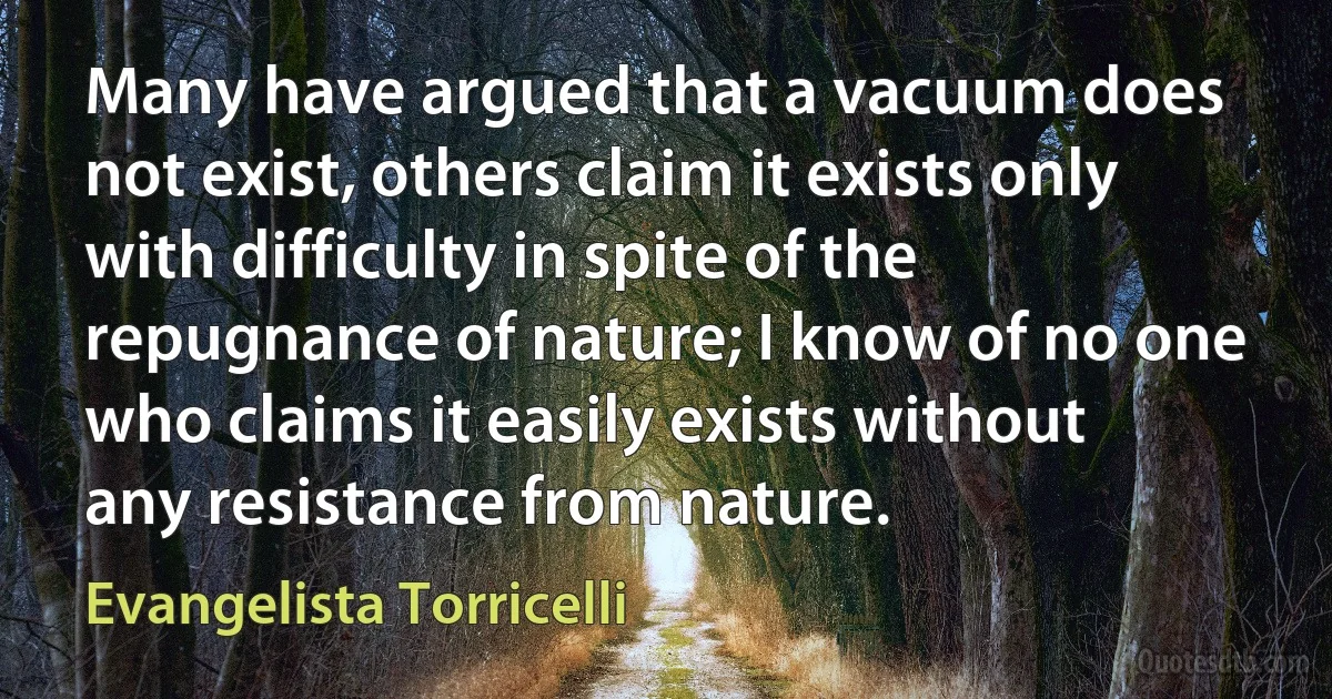 Many have argued that a vacuum does not exist, others claim it exists only with difficulty in spite of the repugnance of nature; I know of no one who claims it easily exists without any resistance from nature. (Evangelista Torricelli)