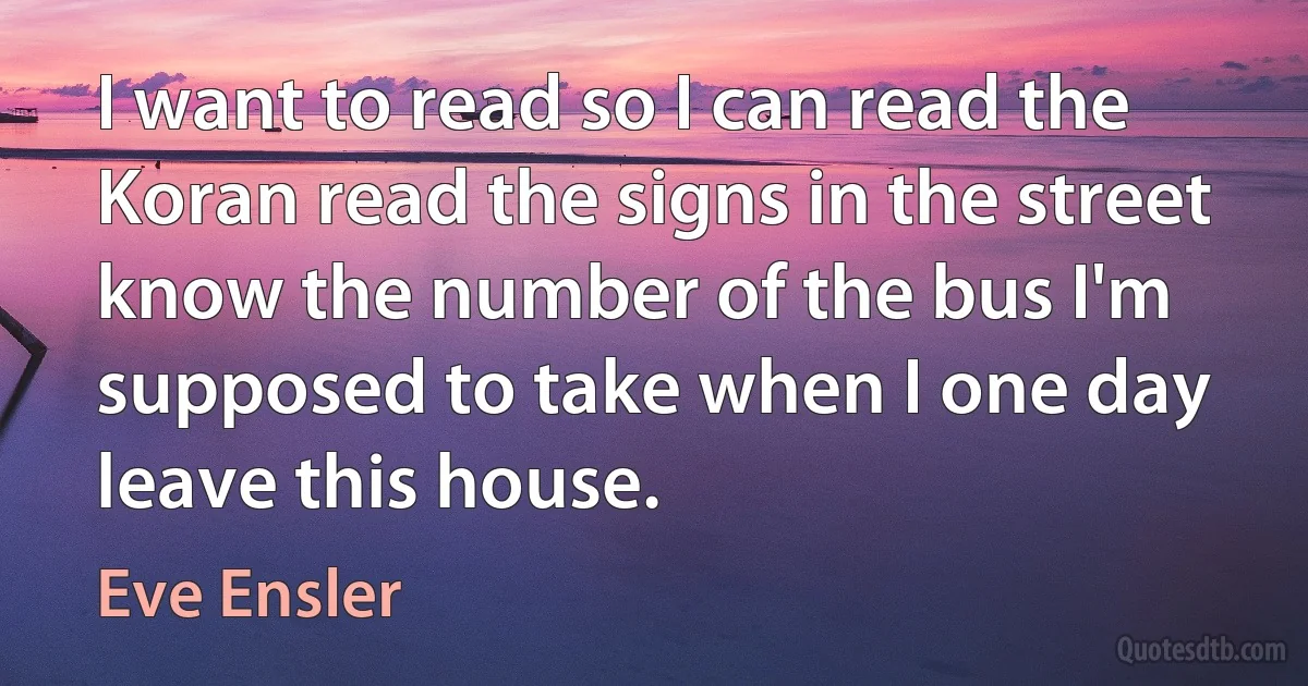 I want to read so I can read the Koran read the signs in the street know the number of the bus I'm supposed to take when I one day leave this house. (Eve Ensler)