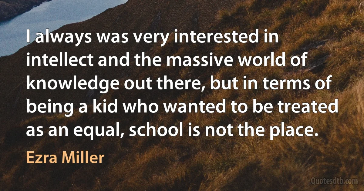 I always was very interested in intellect and the massive world of knowledge out there, but in terms of being a kid who wanted to be treated as an equal, school is not the place. (Ezra Miller)