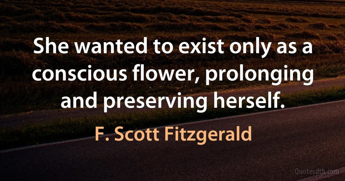 She wanted to exist only as a conscious flower, prolonging and preserving herself. (F. Scott Fitzgerald)