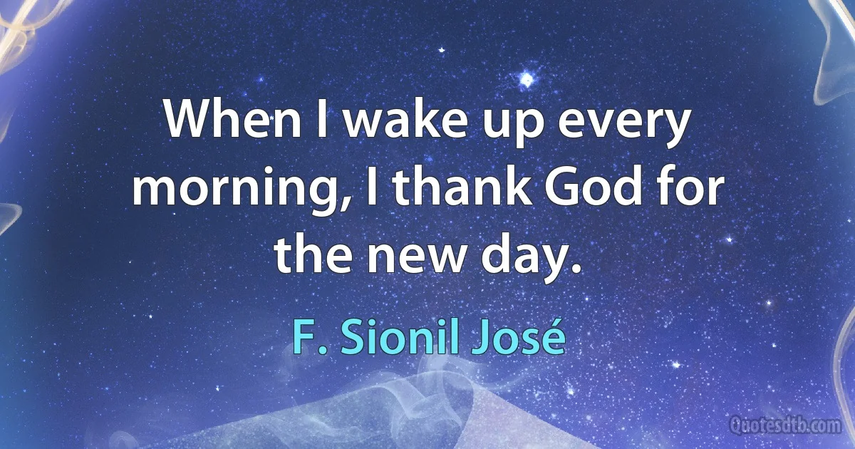 When I wake up every morning, I thank God for the new day. (F. Sionil José)